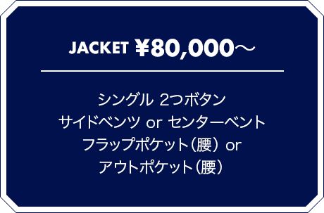 JACKET \80,000? シングル 2つボタン サイドベンツ or センターベント フラップポケット（腰） or アウトポケット（腰）